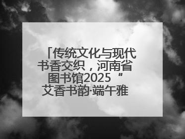传统文化与现代书香交织，河南省图书馆2025“艾香书韵·端午雅集”举办