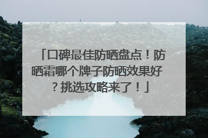 口碑最佳防晒盘点！防晒霜哪个牌子防晒效果好？挑选攻略来了！