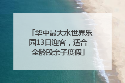 华中最大水世界乐园13日迎客，适合全龄段亲子度假