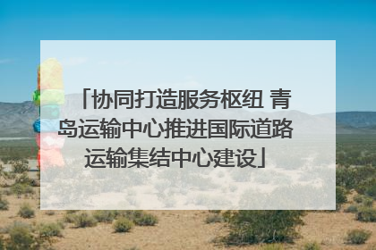 协同打造服务枢纽 青岛运输中心推进国际道路运输集结中心建设