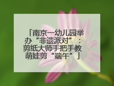 南京一幼儿园举办“非遗派对”：剪纸大师手把手教萌娃剪“端午”