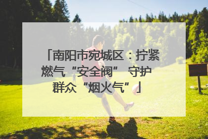 南阳市宛城区：拧紧燃气“安全阀” 守护群众“烟火气”