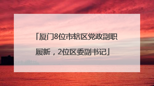 厦门8位市辖区党政副职履新，2位区委副书记