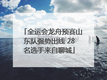 全运会龙舟预赛山东队强势出线 28名选手来自聊城