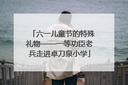 六一儿童节的特殊礼物——一等功臣老兵走进卓刀泉小学