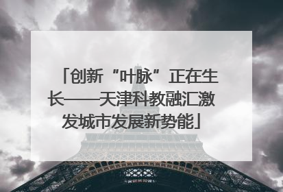 创新“叶脉”正在生长——天津科教融汇激发城市发展新势能