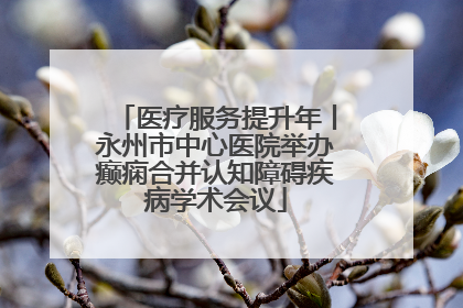 医疗服务提升年丨永州市中心医院举办癫痫合并认知障碍疾病学术会议