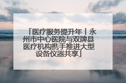 医疗服务提升年丨永州市中心医院与双牌县医疗机构携手推进大型设备仪器共享