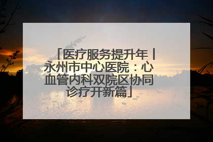 医疗服务提升年丨永州市中心医院：心血管内科双院区协同诊疗开新篇