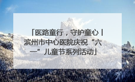 医路童行，守护童心丨滨州市中心医院庆祝“六一”儿童节系列活动