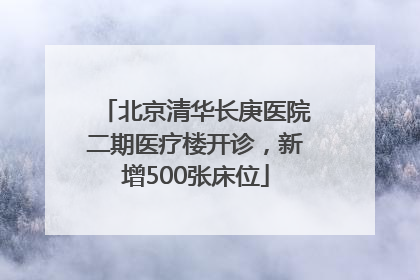 北京清华长庚医院二期医疗楼开诊，新增500张床位