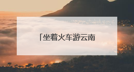 坐着火车游云南：夜行昼游体验“诗和远方”