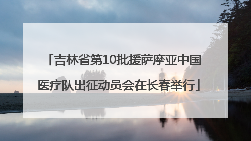 吉林省第10批援萨摩亚中国医疗队出征动员会在长春举行