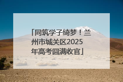 同筑学子绮梦！兰州市城关区2025年高考圆满收官
