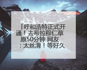 呼和浩特正式开通！去希拉穆仁草原50分钟 网友：太丝滑！等好久了……