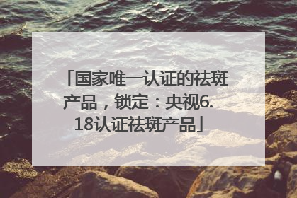 国家唯一认证的祛斑产品，锁定：央视6.18认证祛斑产品