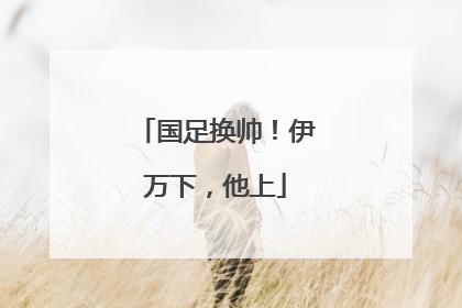 国足换帅！伊万下，他上