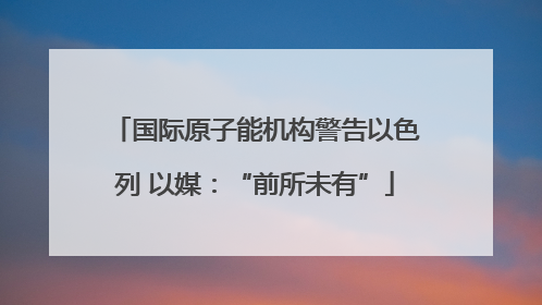 国际原子能机构警告以色列 以媒：“前所未有”