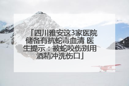 四川雅安这3家医院储备有抗蛇毒血清 医生提示:被蛇咬伤别用酒精冲洗伤口