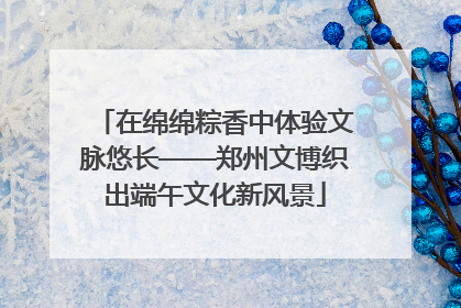 在绵绵粽香中体验文脉悠长——郑州文博织出端午文化新风景