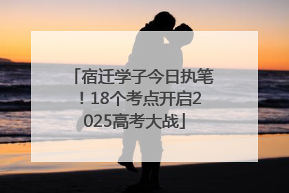 宿迁学子今日执笔！18个考点开启2025高考大战