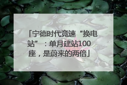 宁德时代竞速“换电站”：单月建站100座，是蔚来的两倍