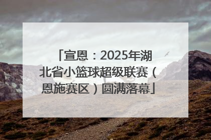 宣恩：2025年湖北省小篮球超级联赛（恩施赛区）圆满落幕