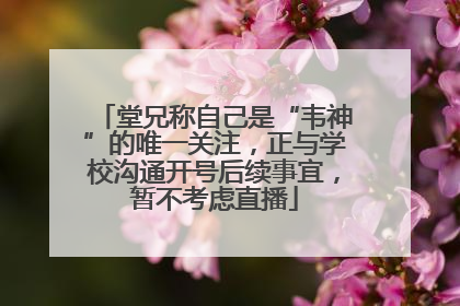 堂兄称自己是“韦神”的唯一关注，正与学校沟通开号后续事宜，暂不考虑直播