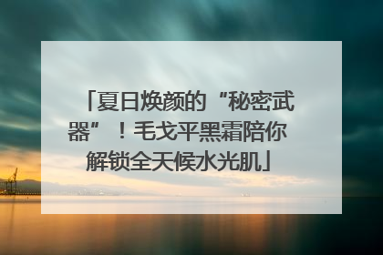 夏日焕颜的“秘密武器”！毛戈平黑霜陪你解锁全天候水光肌