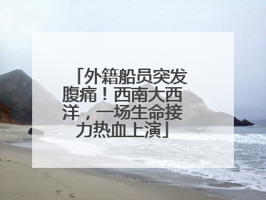 外籍船员突发腹痛！西南大西洋，一场生命接力热血上演