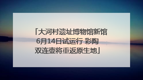 大河村遗址博物馆新馆6月14日试运行 彩陶双连壶将重返原生地