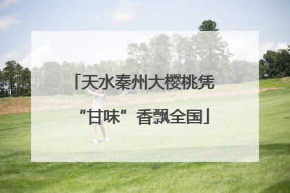天水秦州大樱桃凭“甘味”香飘全国