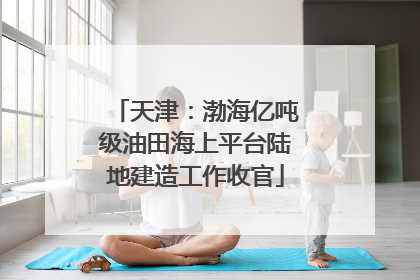 天津：渤海亿吨级油田海上平台陆地建造工作收官