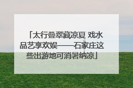 太行叠翠藏凉夏 戏水品艺享欢娱——石家庄这些出游地可消暑纳凉