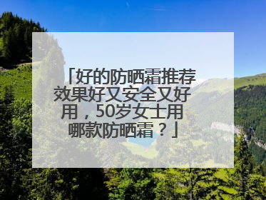 好的防晒霜推荐效果好又安全又好用，50岁女士用哪款防晒霜？