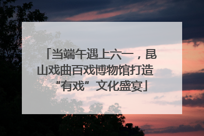 当端午遇上六一，昆山戏曲百戏博物馆打造“有戏”文化盛宴