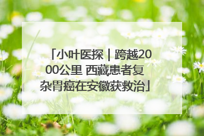 小叶医探｜跨越2000公里 西藏患者复杂胃癌在安徽获救治