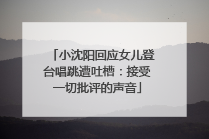 小沈阳回应女儿登台唱跳遭吐槽：接受一切批评的声音