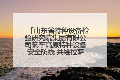 山东省特种设备检验研究院集团有限公司筑牢高原特种设备安全防线 共绘拉萨美好生活画卷