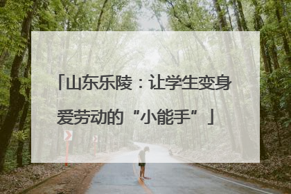 山东乐陵：让学生变身爱劳动的“小能手”