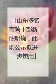 山东多名市管干部新职明确，此前公示拟进一步使用