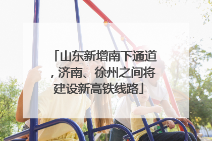 山东新增南下通道，济南、徐州之间将建设新高铁线路