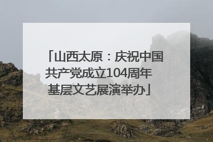 山西太原：庆祝中国共产党成立104周年基层文艺展演举办