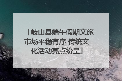 岐山县端午假期文旅市场平稳有序 传统文化活动亮点纷呈