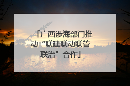 广西涉海部门推动“联建联动联管联治”合作