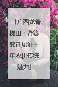 广西龙脊梯田：背篓变迁见证千年农耕传统魅力