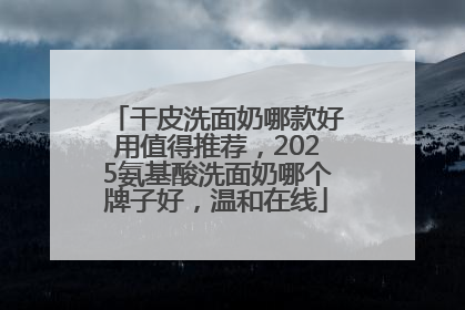 干皮洗面奶哪款好用值得推荐，2025氨基酸洗面奶哪个牌子好，温和在线
