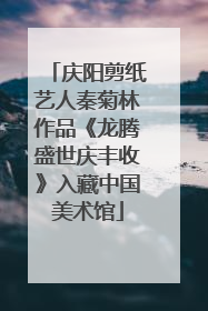 庆阳剪纸艺人秦菊林作品《龙腾盛世庆丰收》入藏中国美术馆