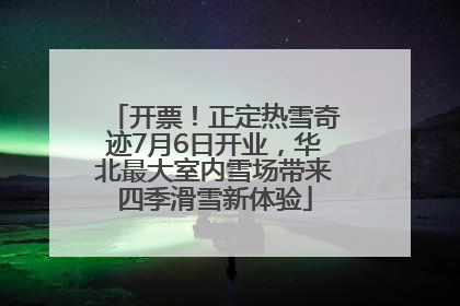 开票！正定热雪奇迹7月6日开业，华北最大室内雪场带来四季滑雪新体验