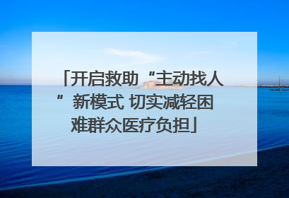 开启救助“主动找人”新模式 切实减轻困难群众医疗负担